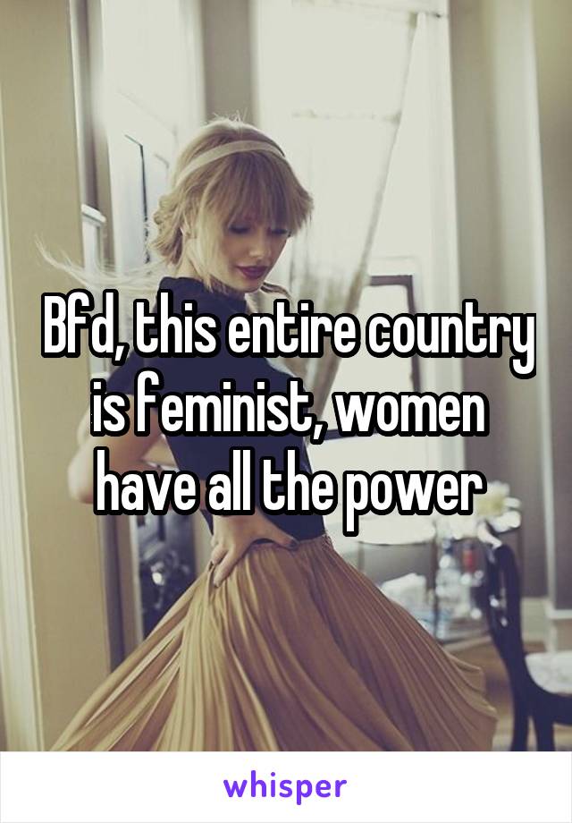 Bfd, this entire country is feminist, women have all the power