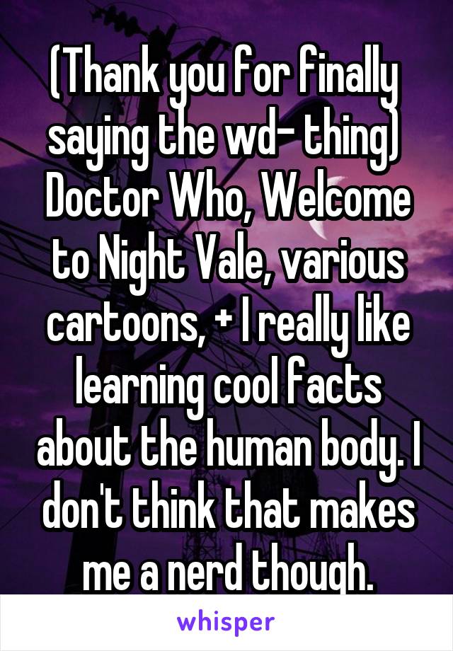 (Thank you for finally  saying the wd- thing) 
Doctor Who, Welcome to Night Vale, various cartoons, + I really like learning cool facts about the human body. I don't think that makes me a nerd though.