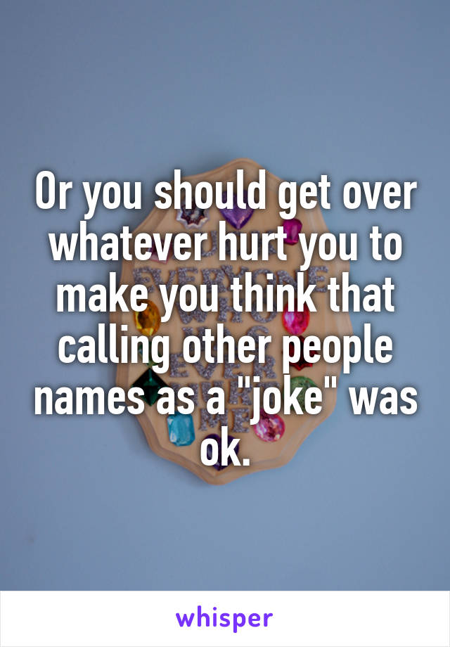 Or you should get over whatever hurt you to make you think that calling other people names as a "joke" was ok.