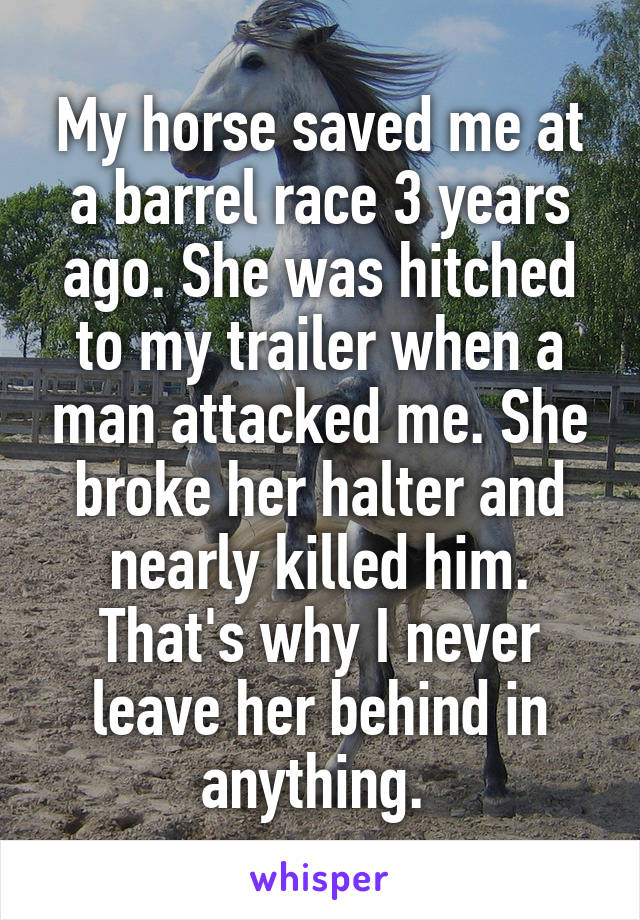 My horse saved me at a barrel race 3 years ago. She was hitched to my trailer when a man attacked me. She broke her halter and nearly killed him. That's why I never leave her behind in anything. 