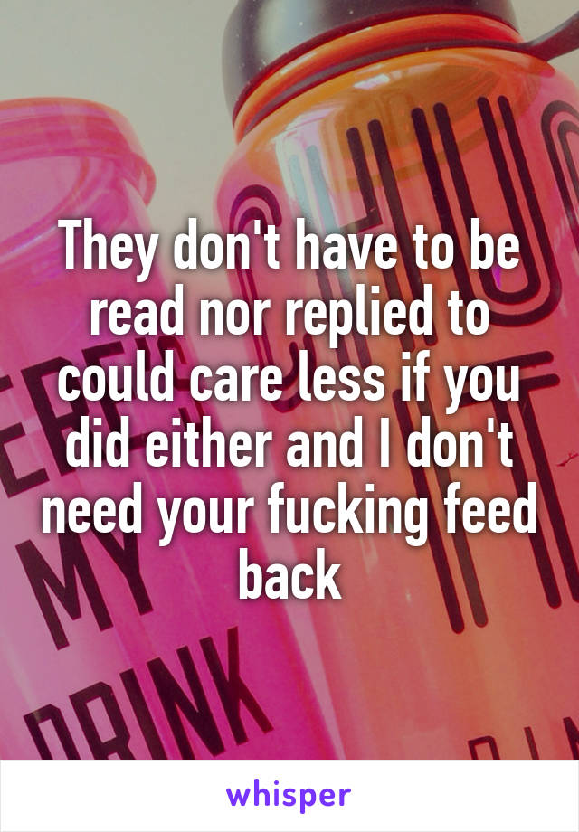 They don't have to be read nor replied to could care less if you did either and I don't need your fucking feed back