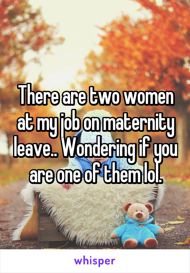 There are two women at my job on maternity leave.. Wondering if you are one of them lol.