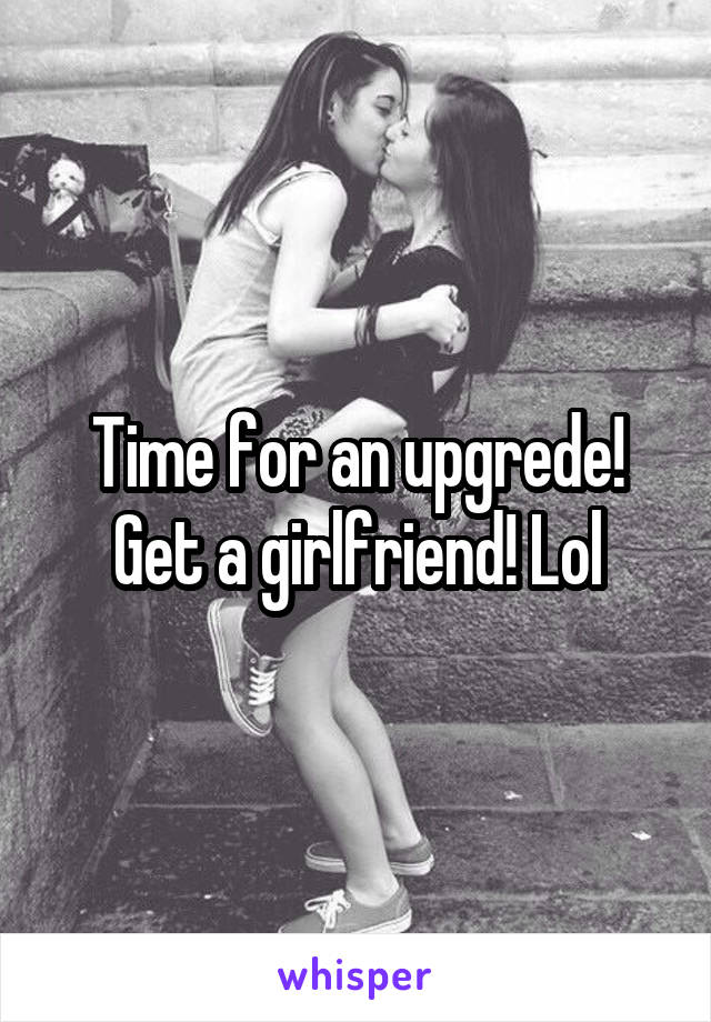 Time for an upgrede! Get a girlfriend! Lol