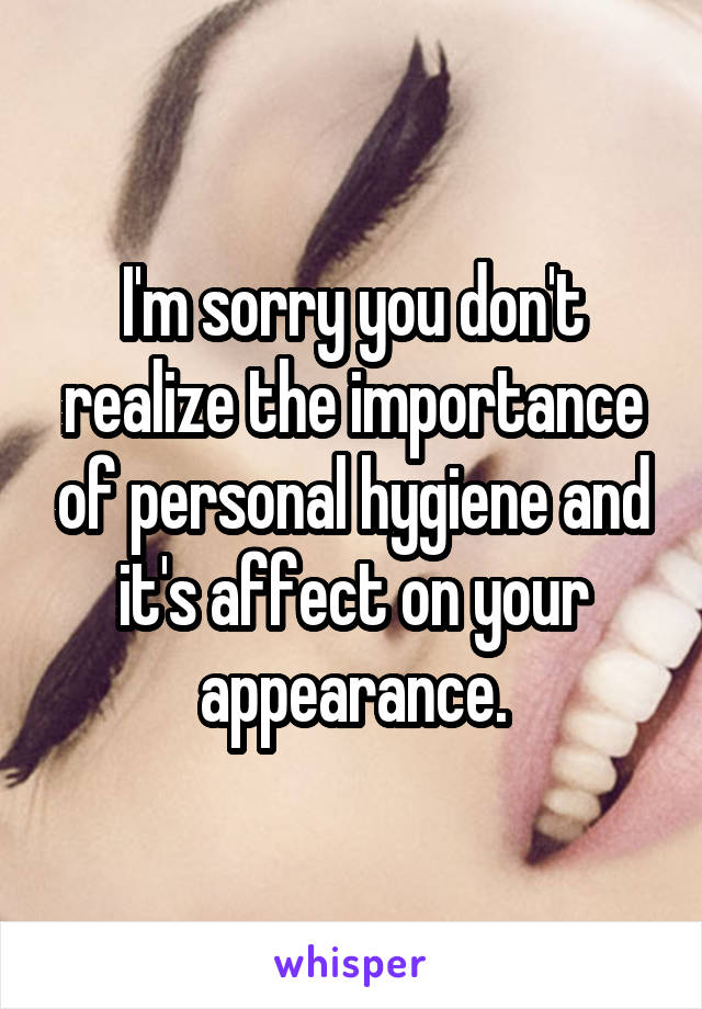 I'm sorry you don't realize the importance of personal hygiene and it's affect on your appearance.