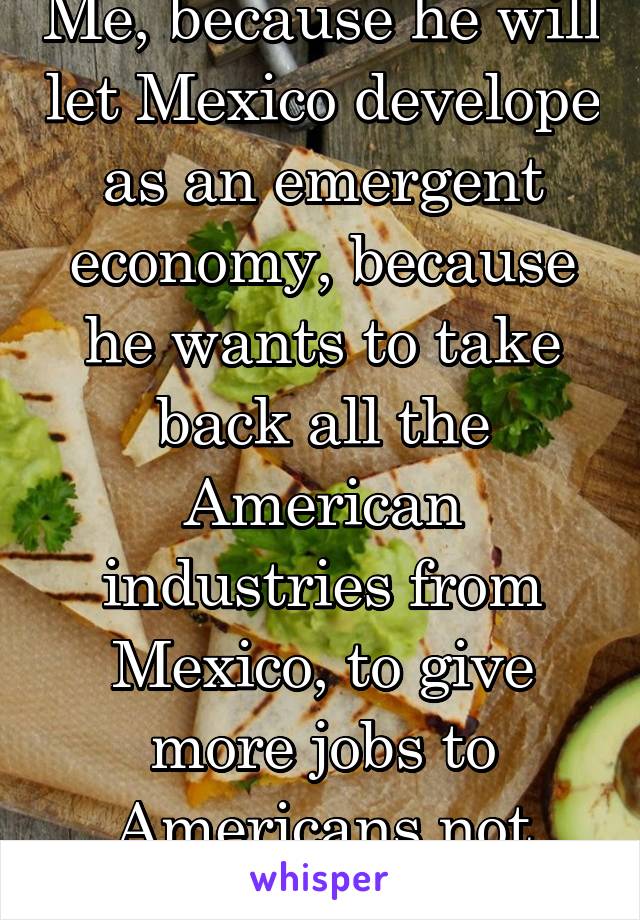 Me, because he will let Mexico develope as an emergent economy, because he wants to take back all the American industries from Mexico, to give more jobs to Americans not immigrants