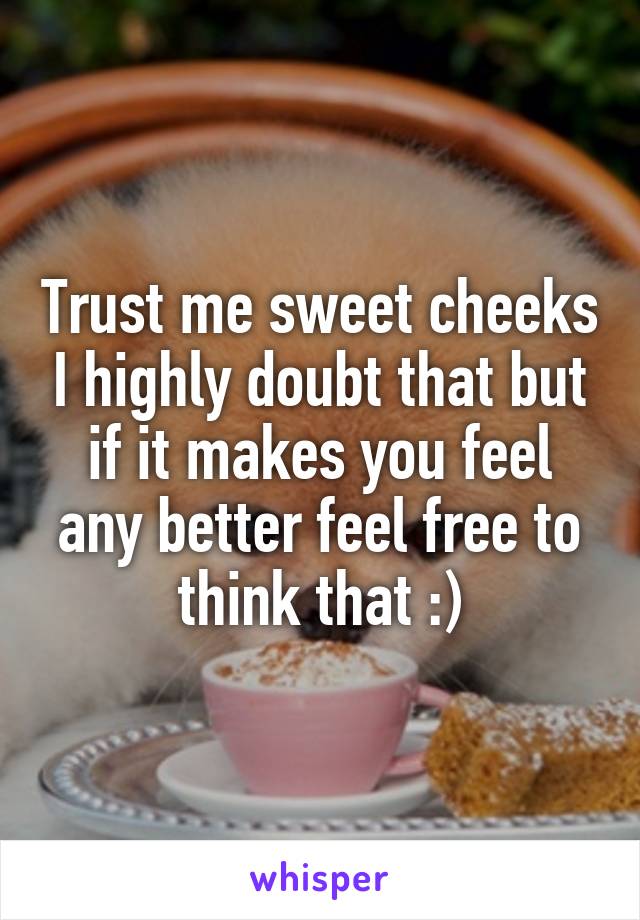 Trust me sweet cheeks I highly doubt that but if it makes you feel any better feel free to think that :)
