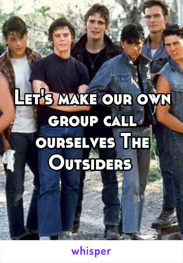Let's make our own group call ourselves The Outsiders 