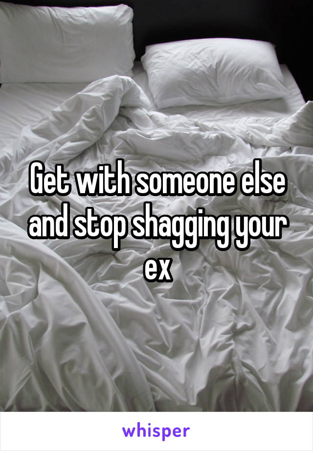 Get with someone else and stop shagging your ex