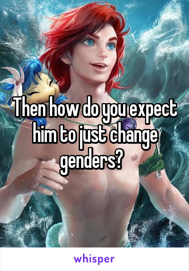 Then how do you expect him to just change genders?  