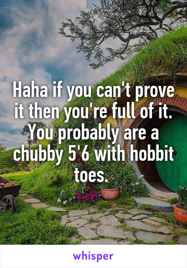 Haha if you can't prove it then you're full of it. You probably are a chubby 5'6 with hobbit toes. 
