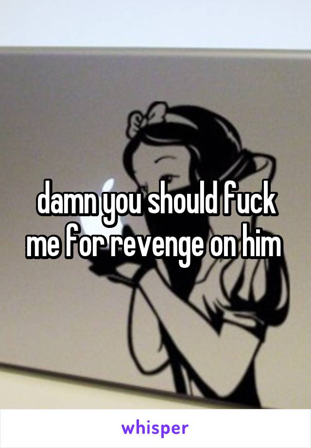 damn you should fuck me for revenge on him 
