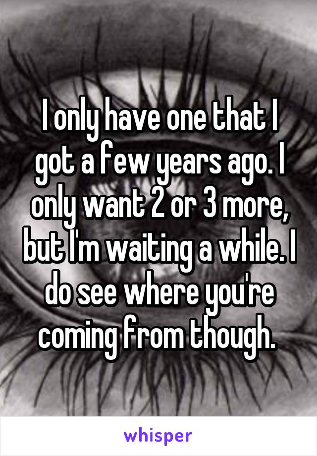 I only have one that I got a few years ago. I only want 2 or 3 more, but I'm waiting a while. I do see where you're coming from though. 