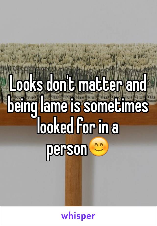 Looks don't matter and being lame is sometimes looked for in a person😊