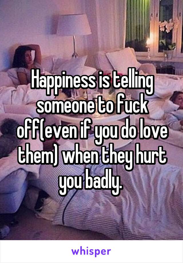 Happiness is telling someone to fuck off(even if you do love them) when they hurt you badly. 