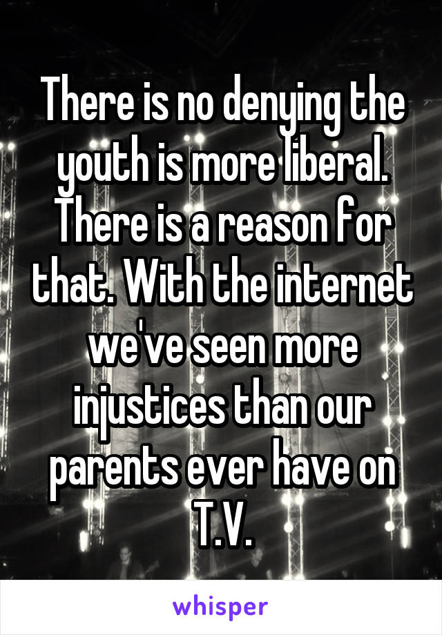 There is no denying the youth is more liberal. There is a reason for that. With the internet we've seen more injustices than our parents ever have on T.V.