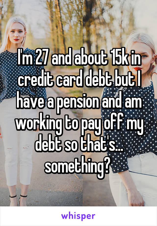 I'm 27 and about 15k in credit card debt but I have a pension and am working to pay off my debt so that's... something? 