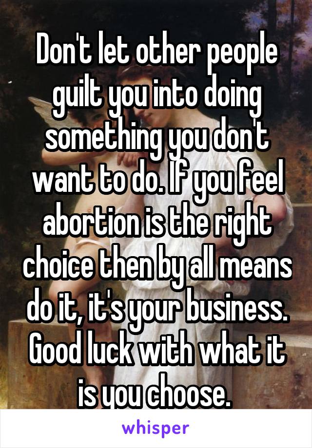 Don't let other people guilt you into doing something you don't want to do. If you feel abortion is the right choice then by all means do it, it's your business. Good luck with what it is you choose. 