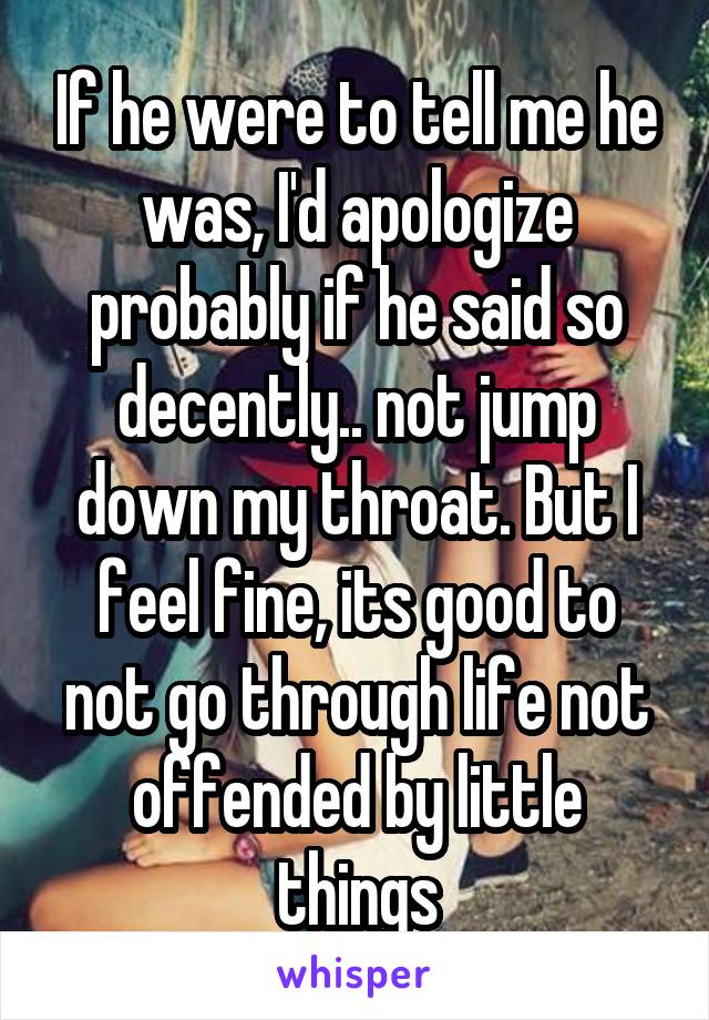 If he were to tell me he was, I'd apologize probably if he said so decently.. not jump down my throat. But I feel fine, its good to not go through life not offended by little things