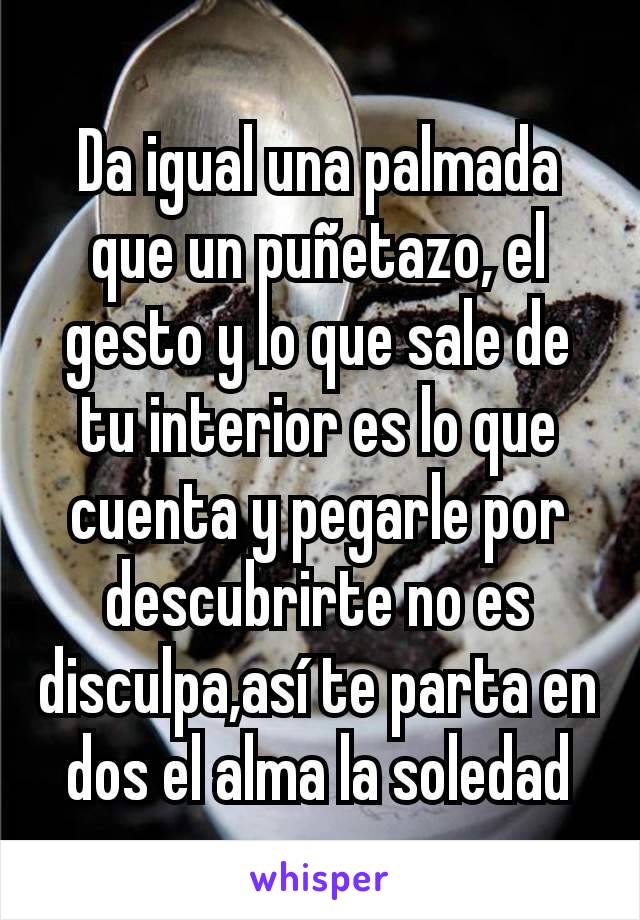 Da igual una palmada que un puñetazo, el gesto y lo que sale de tu interior es lo que cuenta y pegarle por descubrirte no es disculpa,así te parta en dos el alma la soledad