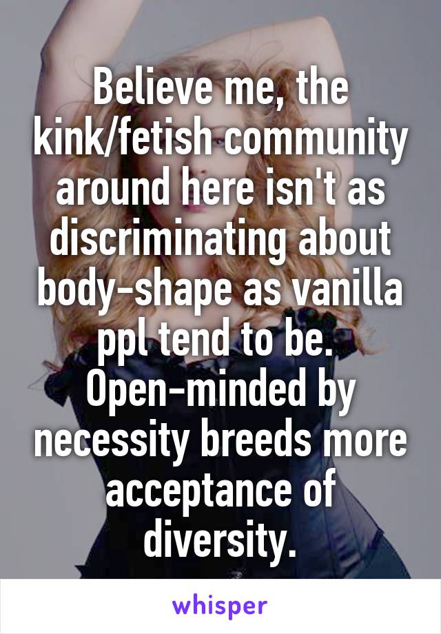 Believe me, the kink/fetish community around here isn't as discriminating about body-shape as vanilla ppl tend to be.  Open-minded by necessity breeds more acceptance of diversity.