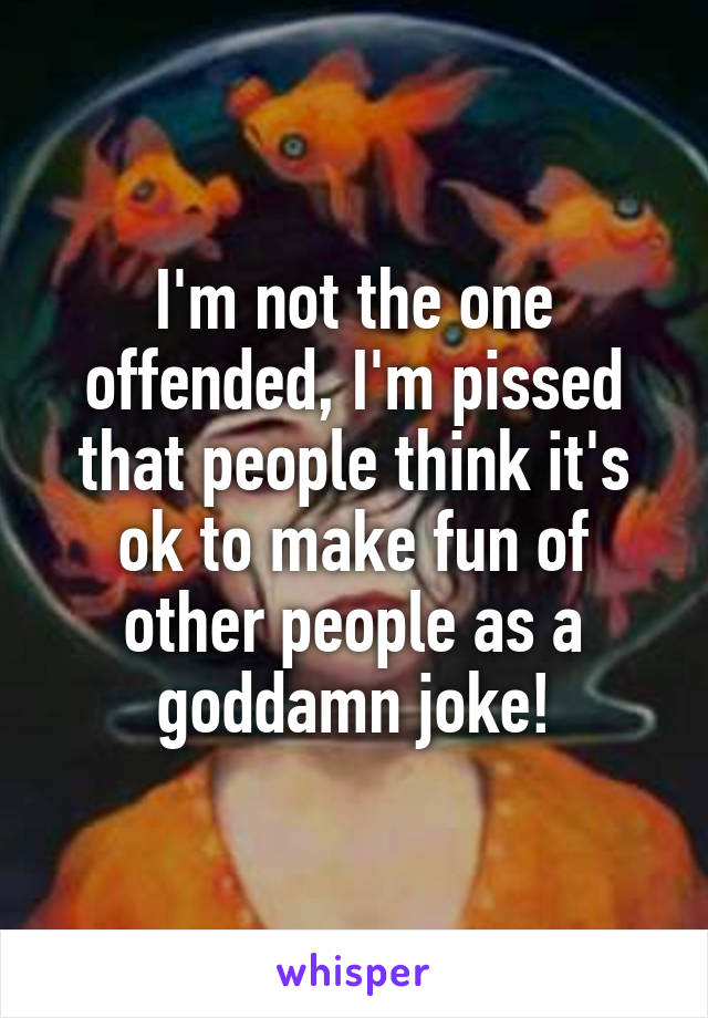 I'm not the one offended, I'm pissed that people think it's ok to make fun of other people as a goddamn joke!