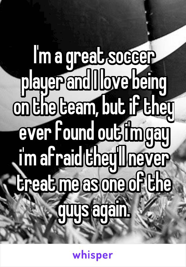 I'm a great soccer player and I love being on the team, but if they ever found out i'm gay i'm afraid they'll never treat me as one of the guys again.