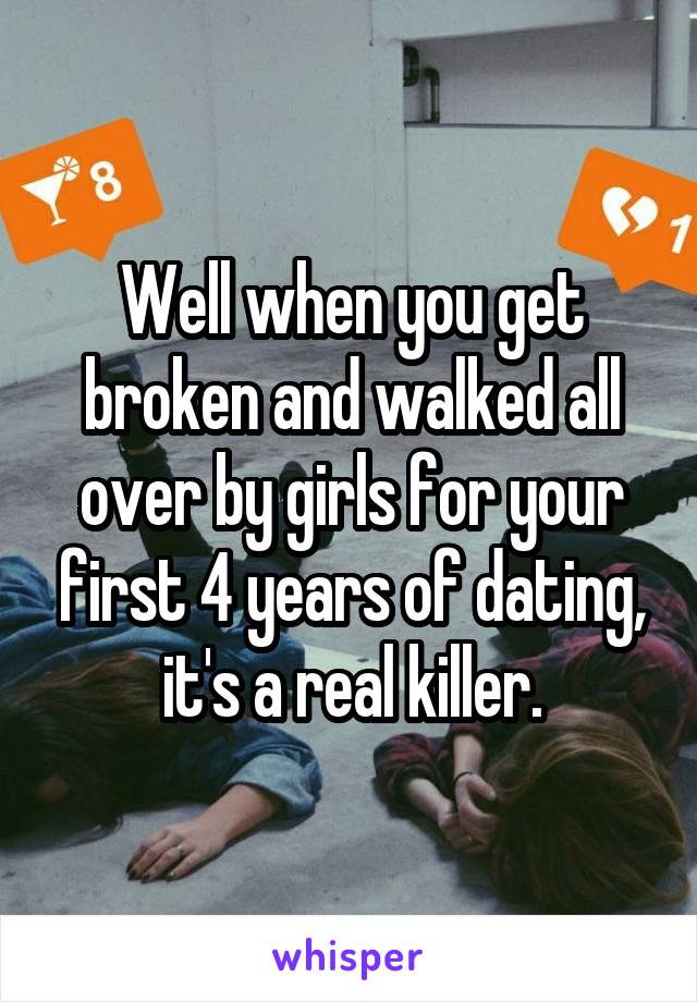 Well when you get broken and walked all over by girls for your first 4 years of dating, it's a real killer.