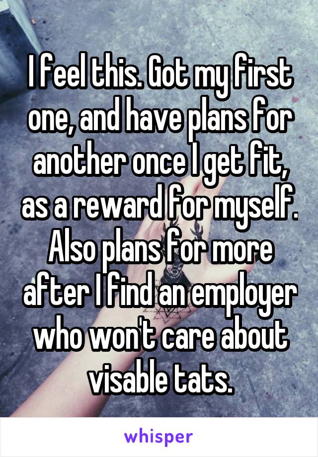 I feel this. Got my first one, and have plans for another once I get fit, as a reward for myself. Also plans for more after I find an employer who won't care about visable tats.