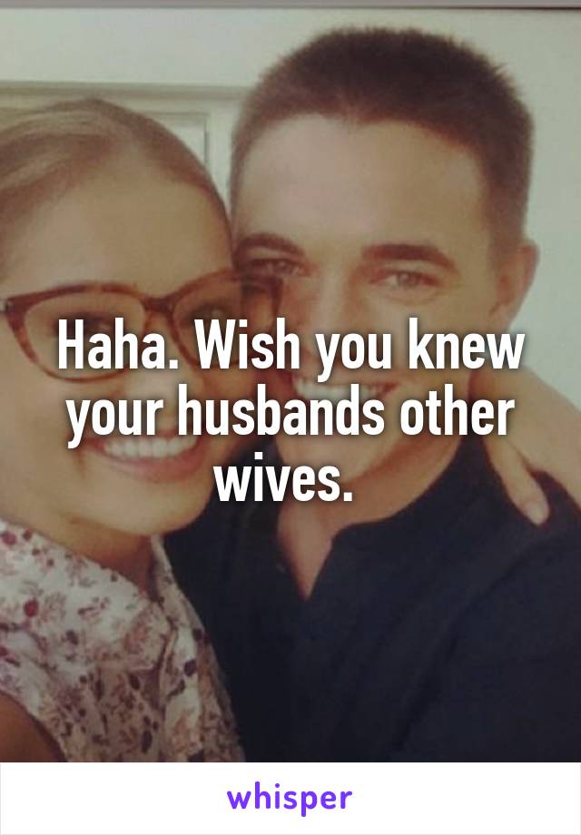 Haha. Wish you knew your husbands other wives. 