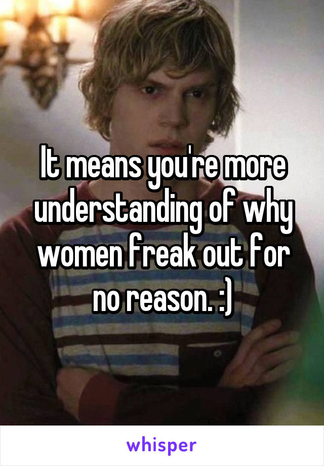 It means you're more understanding of why women freak out for no reason. :)