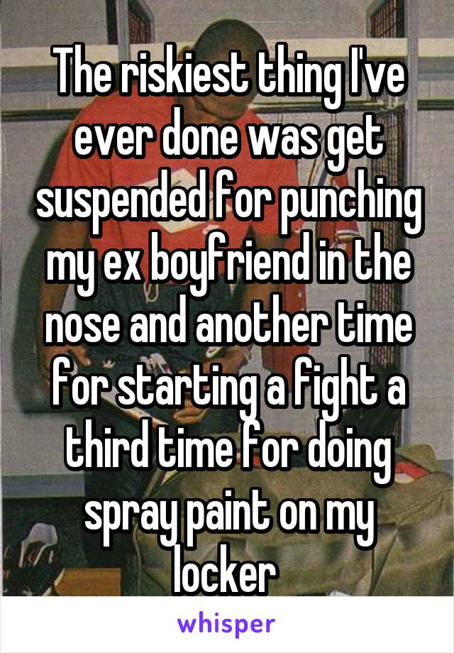 The riskiest thing I've ever done was get suspended for punching my ex boyfriend in the nose and another time for starting a fight a third time for doing spray paint on my locker 