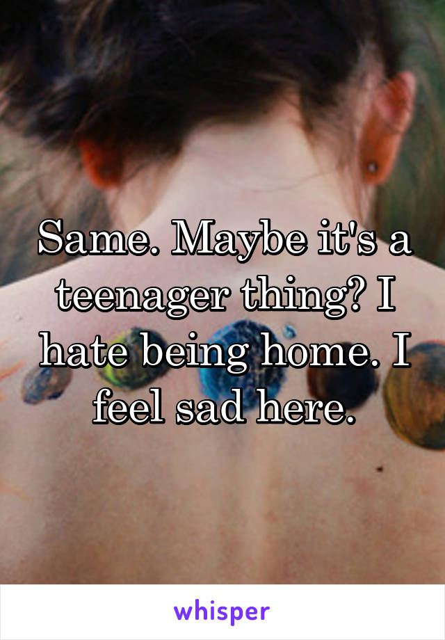 Same. Maybe it's a teenager thing? I hate being home. I feel sad here.