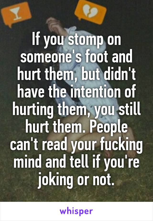 If you stomp on someone's foot and hurt them, but didn't have the intention of hurting them, you still hurt them. People can't read your fucking mind and tell if you're joking or not.