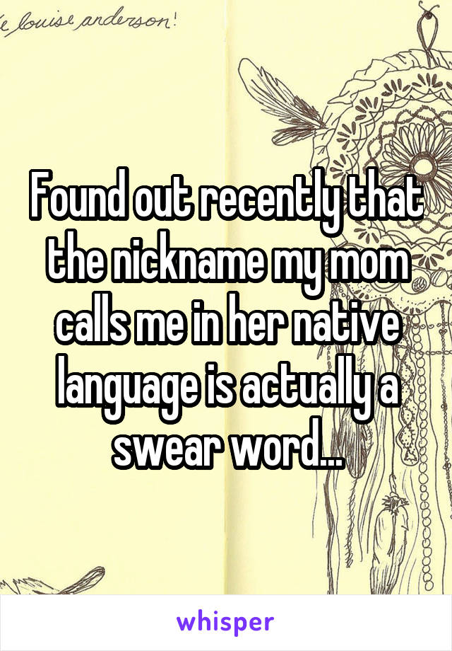 Found out recently that the nickname my mom calls me in her native language is actually a swear word...