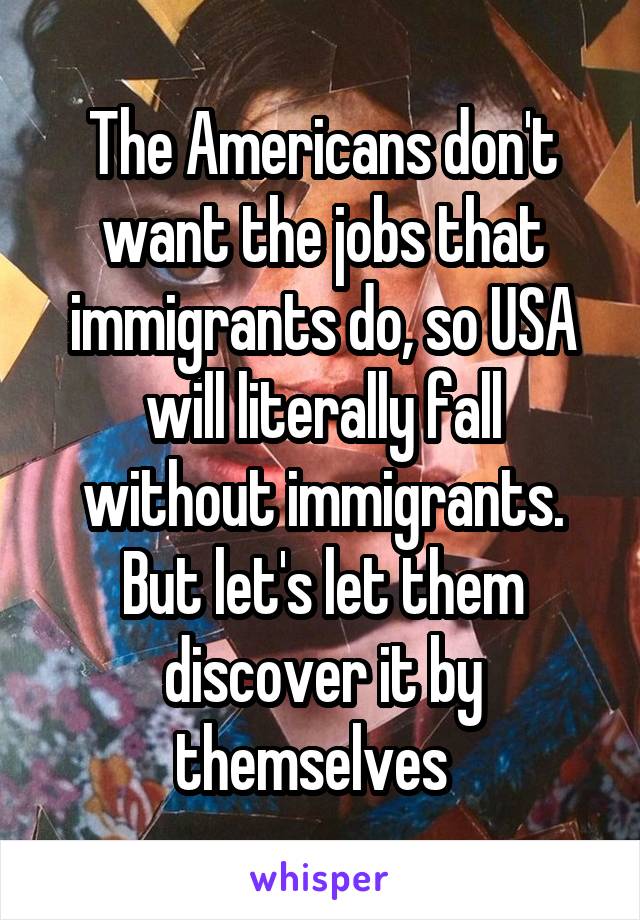 The Americans don't want the jobs that immigrants do, so USA will literally fall without immigrants. But let's let them discover it by themselves  