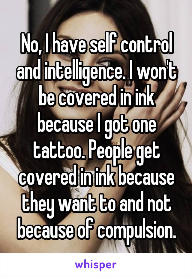 No, I have self control and intelligence. I won't be covered in ink because I got one tattoo. People get covered in ink because they want to and not because of compulsion.