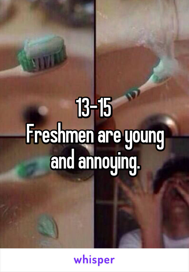 13-15 
Freshmen are young and annoying.