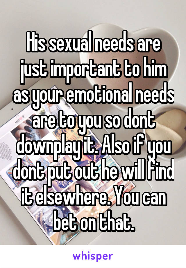 His sexual needs are just important to him as your emotional needs are to you so dont downplay it. Also if you dont put out he will find it elsewhere. You can bet on that.