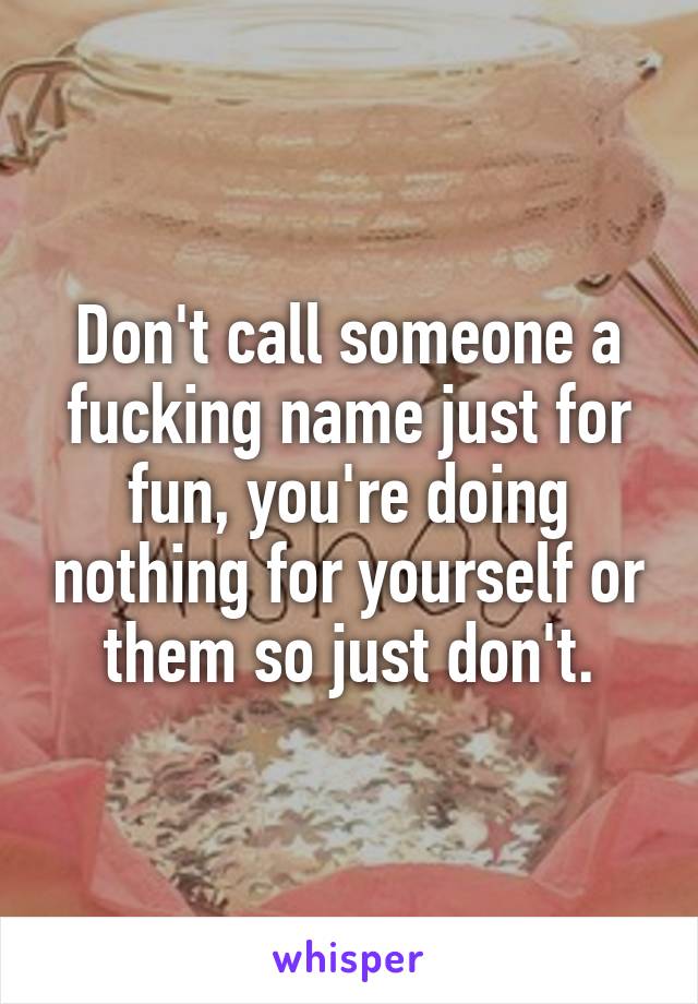 Don't call someone a fucking name just for fun, you're doing nothing for yourself or them so just don't.