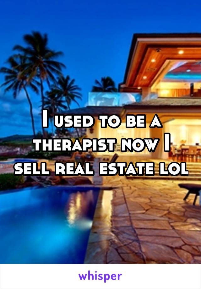 I used to be a therapist now I sell real estate lol