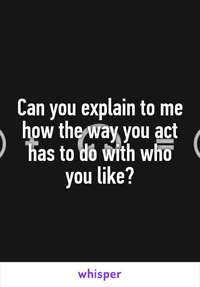 Can you explain to me how the way you act has to do with who you like?