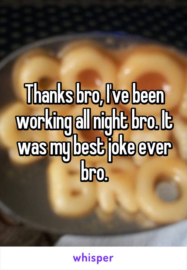 Thanks bro, I've been working all night bro. It was my best joke ever bro.