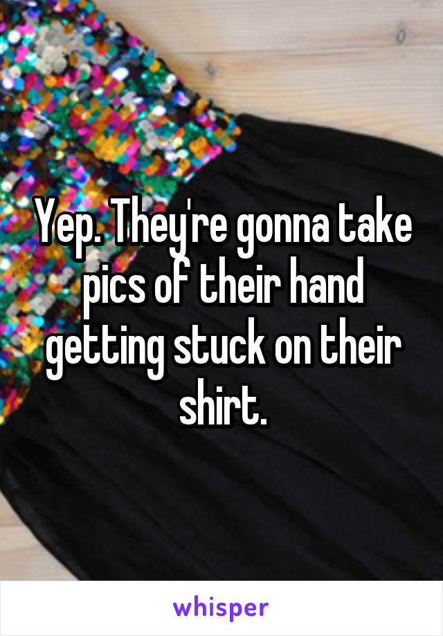 Yep. They're gonna take pics of their hand getting stuck on their shirt.