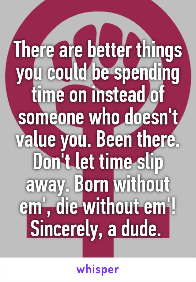 There are better things you could be spending time on instead of someone who doesn't value you. Been there. Don't let time slip away. Born without em', die without em'!
Sincerely, a dude. 