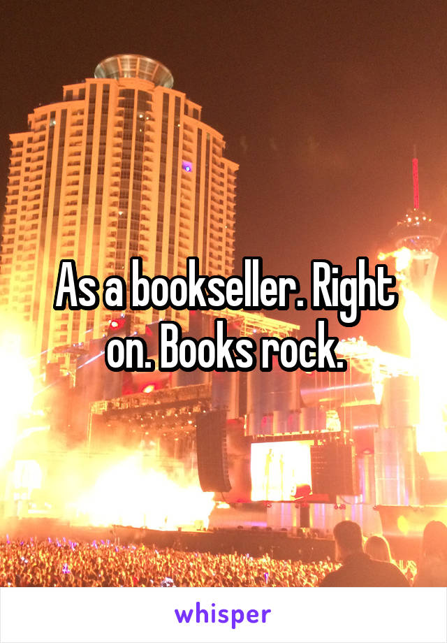 As a bookseller. Right on. Books rock.