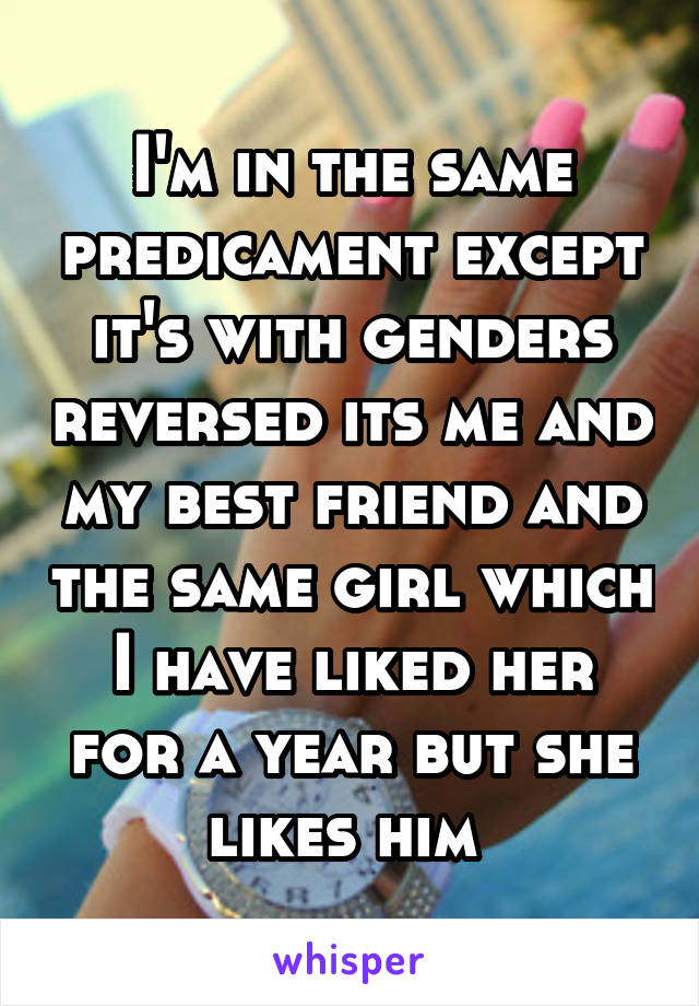 I'm in the same predicament except it's with genders reversed its me and my best friend and the same girl which I have liked her for a year but she likes him 