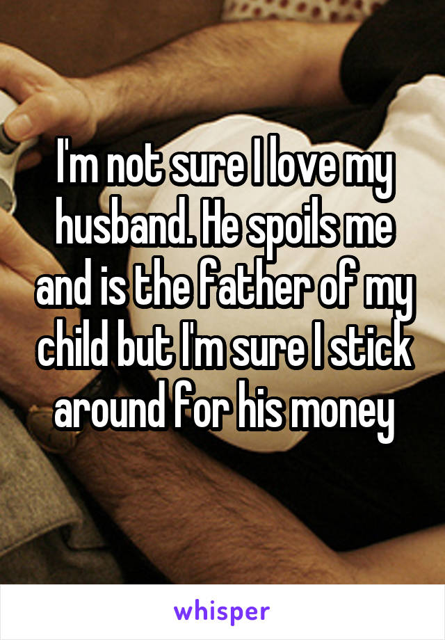 I'm not sure I love my husband. He spoils me and is the father of my child but I'm sure I stick around for his money
