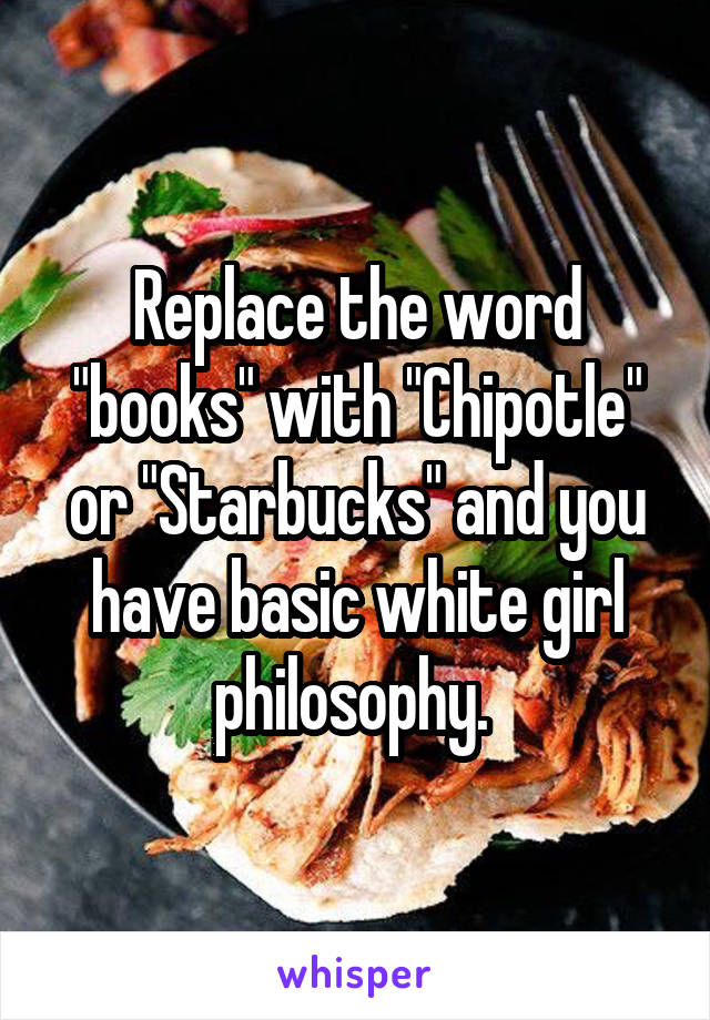 Replace the word "books" with "Chipotle" or "Starbucks" and you have basic white girl philosophy. 