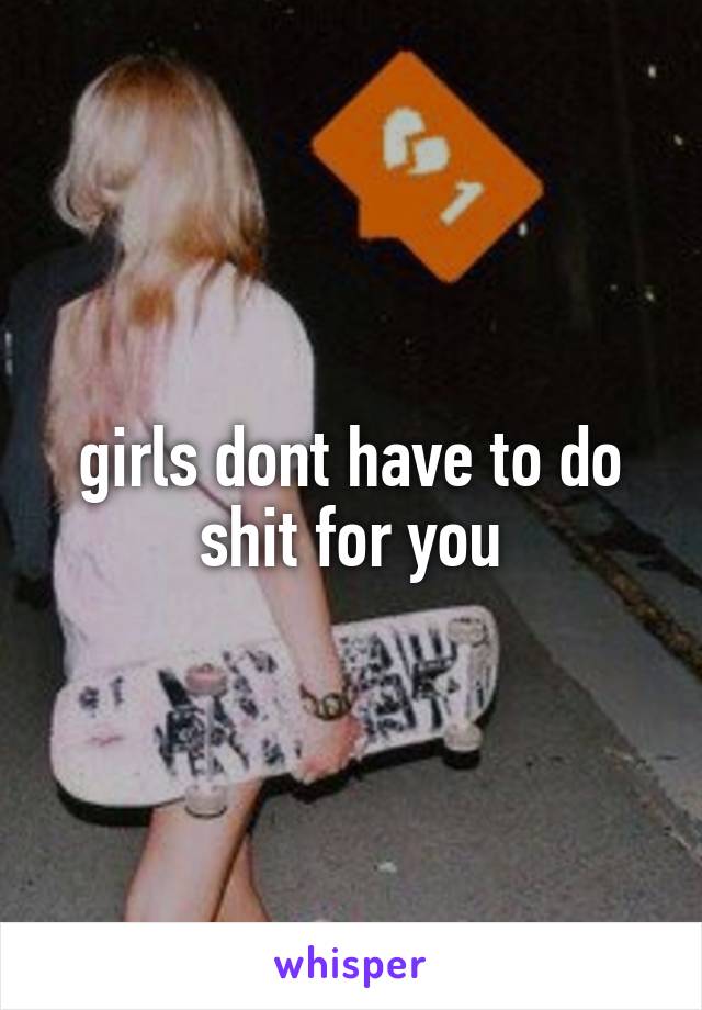 girls dont have to do shit for you