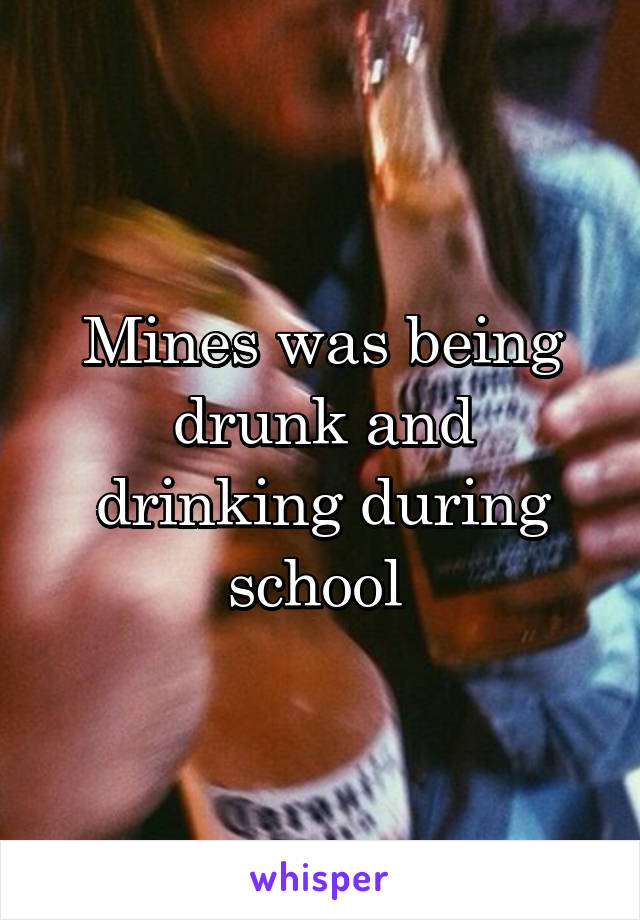 Mines was being drunk and drinking during school 